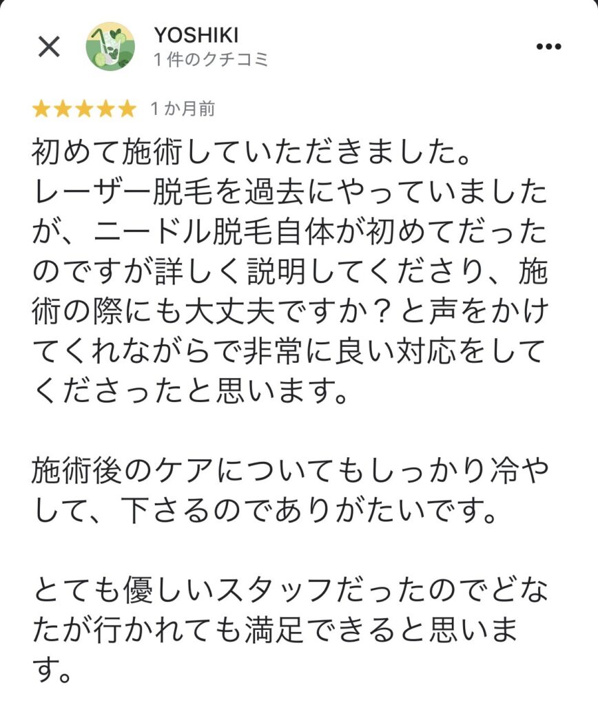 初めて施術していただきました。
レーザー脱毛を過去にやっていましたが、ニードル脱毛自体が初めてだったのですが詳しく説明してくださり、施術の際にも大丈夫ですか？と声をかけてくれながらで非常に良い対応をしてくださったと思います。
施術後のケアについてもしっかり冷やして、下さるのでありがたいです。
とても優しいスタッフだったのでどなたが行かれても満足できると思います。