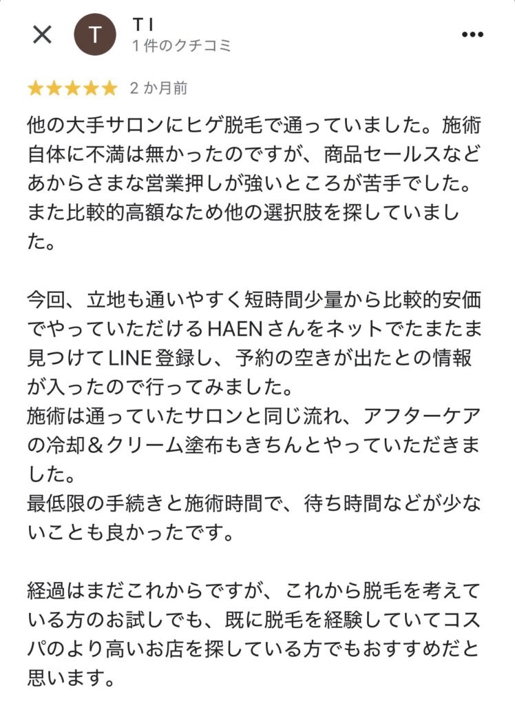 他の大手サロンにヒゲ脱毛で通っていました。施術自体に不満は無かったのですが、商品セールスなどあからさまな営業押しが強いところが苦手でした。
また比較的高額なため他の選択肢を探していました。
今回、立地も通いやすく短時間少量から比較的安価でやっていただけるHAENさんをネットでたまたま見つけてLINE登録し、予約の空きが出たとの情報が入ったので行ってみました。
施術は通っていたサロンと同じ流れ、アフターケアの冷却＆クリーム塗布もきちんとやっていただきました。
最低限の手続きと施術時間で、待ち時間などが少ないことも良かったです。
経過はまだこれからですが、これから脱毛を考えている方のお試しでも、既に脱毛を経験していてコスパのより高いお店を探している方でもおすすめだと思います。