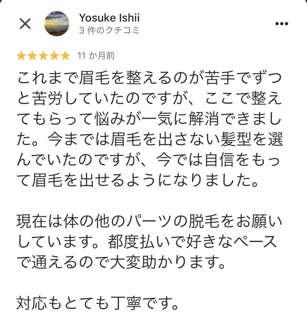 これまで眉毛を整えるのが苦手でずっと苦労していたのですが、ここで整えてもらって悩みが一気に解消できました。今までは眉毛を出さない髪型を選んでいたのですが、今では自をもって眉毛を出せるようになりました。
現在は体の他のパーツの脱毛をお願いしています。都度払いで好きなペースで通えるので大変助かります。
対応もとても丁寧です。