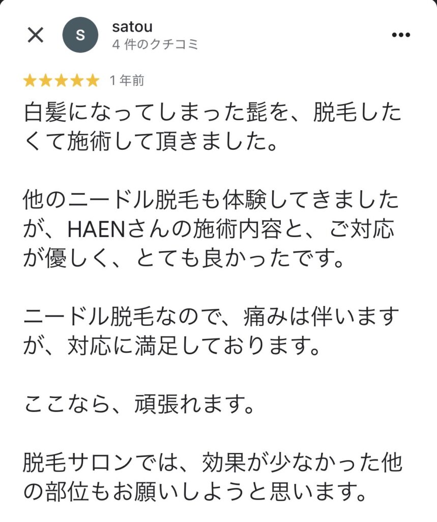 白髪になってしまった髭を、脱毛したくて施術して頂きました。
他のニードル脱毛も体験してきましたが、HAENさんの施術内容と、ご対応が優しく、とても良かったです。
ニードル脱毛なので、痛みは伴いますが、対応に満足しております。
ここなら、頑張れます。
脱毛サロンでは、効果が少なかった他の部位もお願いしようと思います。